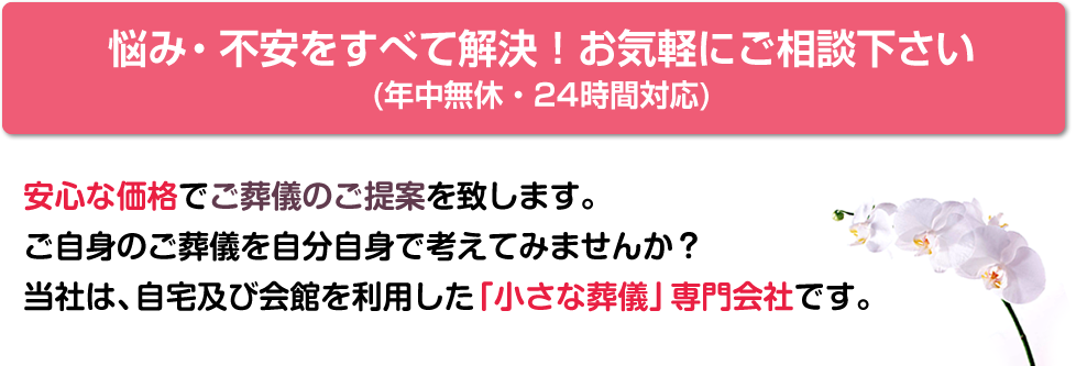 安心な価格でご葬儀のご提案を致します。ご自身のご葬儀を自分自身で考えてみませんか？当社は、自宅及び会館を利用した「小さな葬儀」専門会社です。悩み・不安をすべて解決！お気軽にご相談下さい。(年中無休・24時間対応)