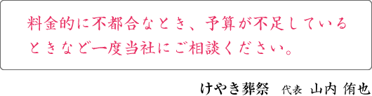 料金的に不都合なとき、予算が不足しているときなど一度当社にご相談ください。 けやき葬祭　代表　山内 侑也